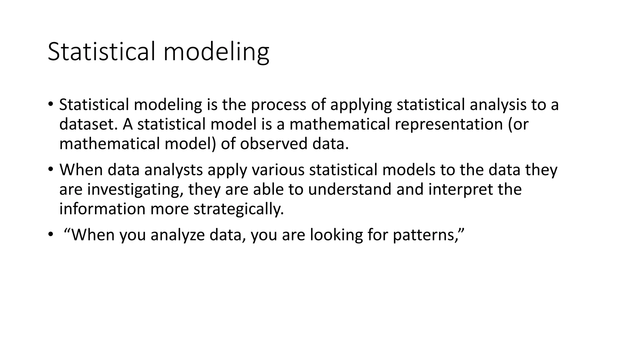 Statistical modeling
• Statistical modeling is the process of applying statistical analysis to a
dataset. A statistical model is a mathematical representation (or
mathematical model) of observed data.
• When data analysts apply various statistical models to the data they
are investigating, they are able to understand and interpret the
information more strategically.
• “When you analyze data, you are looking for patterns,”
 
