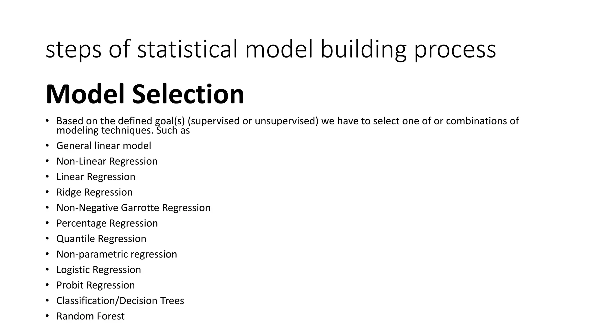 steps of statistical model building process
Model Selection
• Based on the defined goal(s) (supervised or unsupervised) we have to select one of or combinations of
modeling techniques. Such as
• General linear model
• Non-Linear Regression
• Linear Regression
• Ridge Regression
• Non-Negative Garrotte Regression
• Percentage Regression
• Quantile Regression
• Non-parametric regression
• Logistic Regression
• Probit Regression
• Classification/Decision Trees
• Random Forest
 