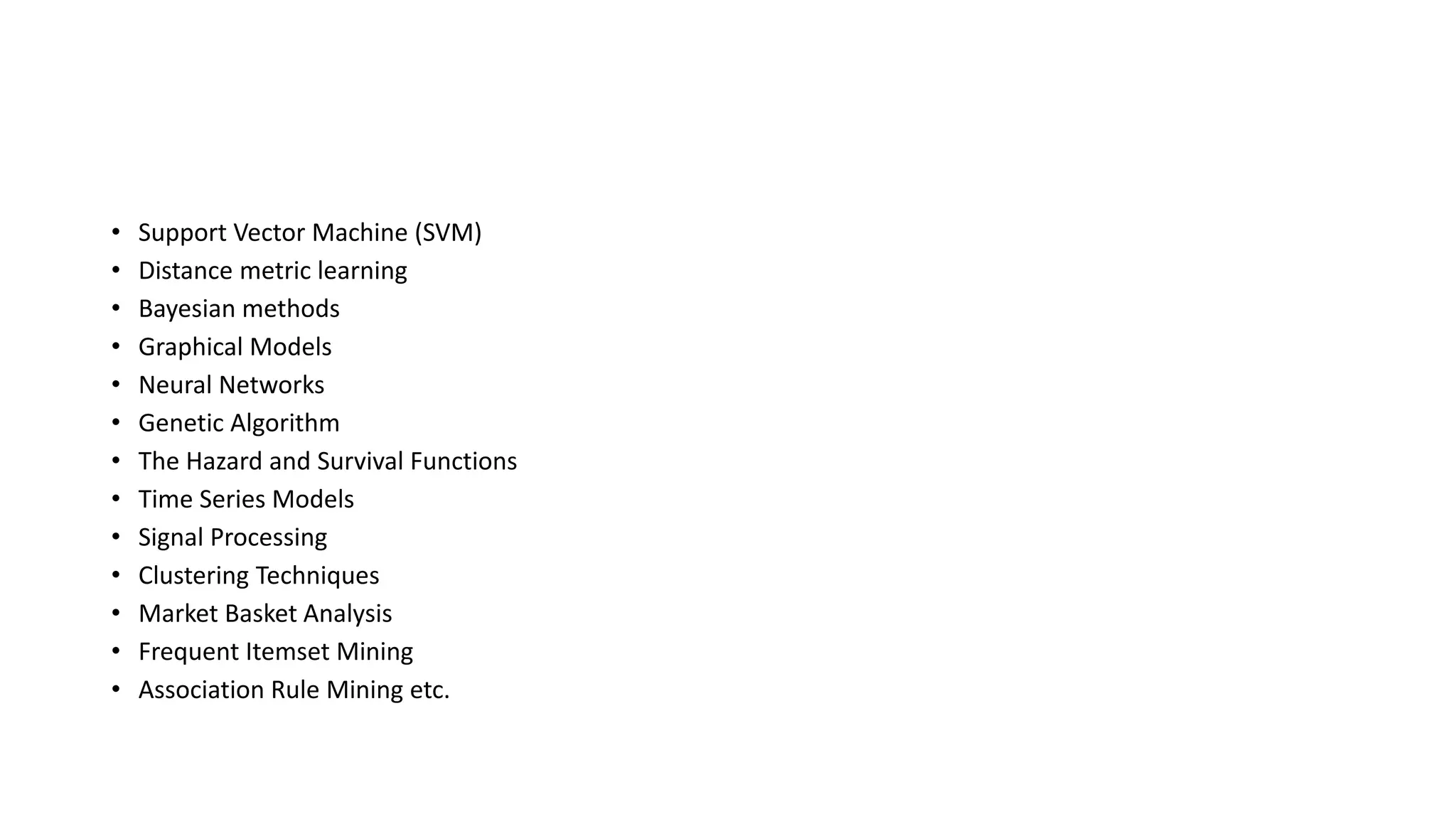 • Support Vector Machine (SVM)
• Distance metric learning
• Bayesian methods
• Graphical Models
• Neural Networks
• Genetic Algorithm
• The Hazard and Survival Functions
• Time Series Models
• Signal Processing
• Clustering Techniques
• Market Basket Analysis
• Frequent Itemset Mining
• Association Rule Mining etc.
 