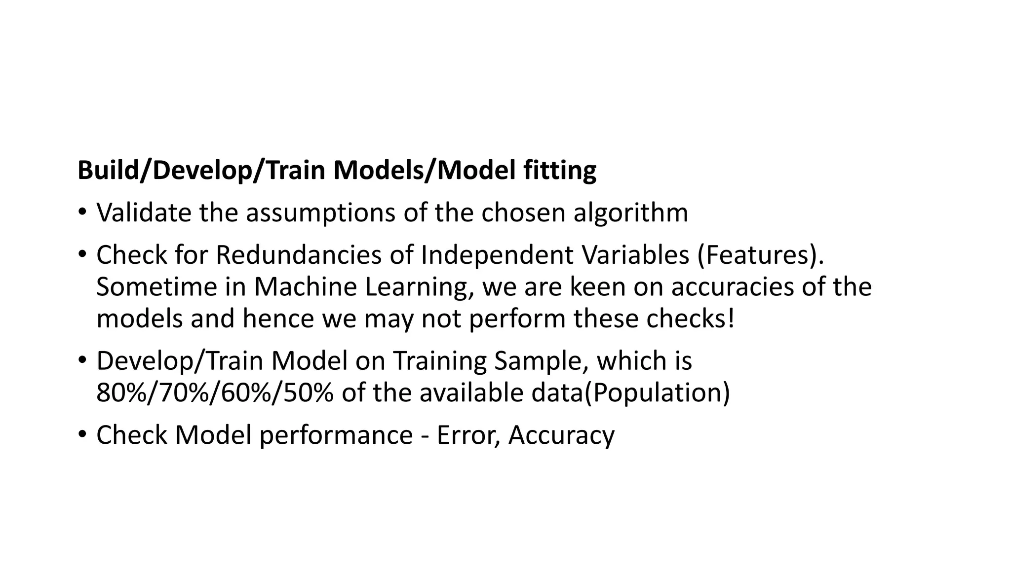 Build/Develop/Train Models/Model fitting
• Validate the assumptions of the chosen algorithm
• Check for Redundancies of Independent Variables (Features).
Sometime in Machine Learning, we are keen on accuracies of the
models and hence we may not perform these checks!
• Develop/Train Model on Training Sample, which is
80%/70%/60%/50% of the available data(Population)
• Check Model performance - Error, Accuracy
 