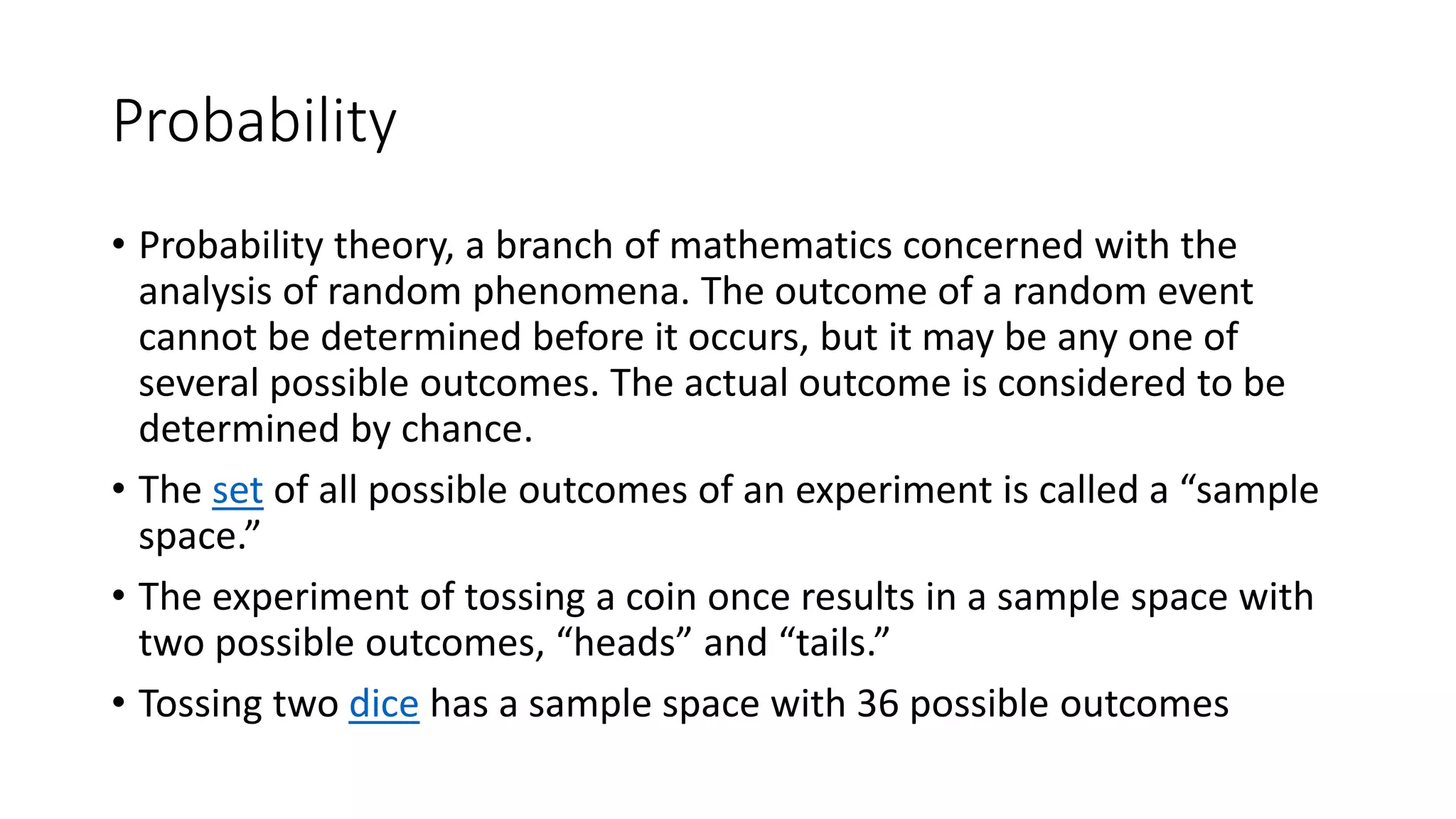 Probability
• Probability theory, a branch of mathematics concerned with the
analysis of random phenomena. The outcome of a random event
cannot be determined before it occurs, but it may be any one of
several possible outcomes. The actual outcome is considered to be
determined by chance.
• The set of all possible outcomes of an experiment is called a “sample
space.”
• The experiment of tossing a coin once results in a sample space with
two possible outcomes, “heads” and “tails.”
• Tossing two dice has a sample space with 36 possible outcomes
 