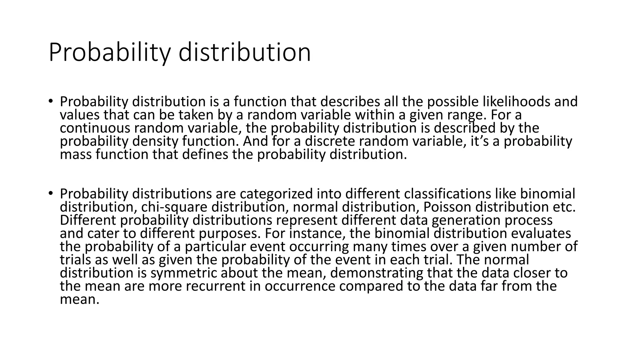 Probability distribution
• Probability distribution is a function that describes all the possible likelihoods and
values that can be taken by a random variable within a given range. For a
continuous random variable, the probability distribution is described by the
probability density function. And for a discrete random variable, it’s a probability
mass function that defines the probability distribution.
• Probability distributions are categorized into different classifications like binomial
distribution, chi-square distribution, normal distribution, Poisson distribution etc.
Different probability distributions represent different data generation process
and cater to different purposes. For instance, the binomial distribution evaluates
the probability of a particular event occurring many times over a given number of
trials as well as given the probability of the event in each trial. The normal
distribution is symmetric about the mean, demonstrating that the data closer to
the mean are more recurrent in occurrence compared to the data far from the
mean.
 