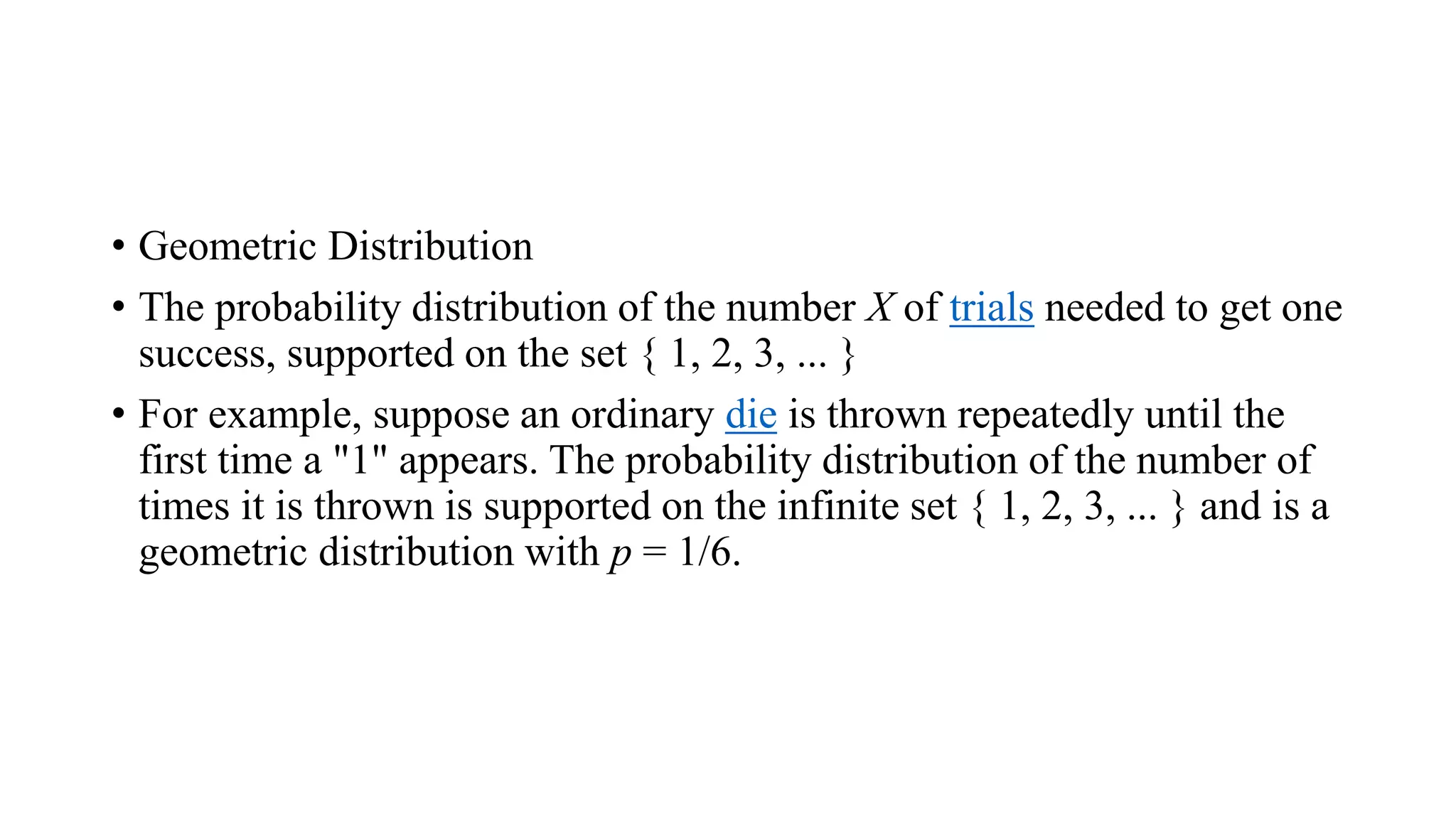 • Geometric Distribution
• The probability distribution of the number X of trials needed to get one
success, supported on the set { 1, 2, 3, ... }
• For example, suppose an ordinary die is thrown repeatedly until the
first time a "1" appears. The probability distribution of the number of
times it is thrown is supported on the infinite set { 1, 2, 3, ... } and is a
geometric distribution with p = 1/6.
 