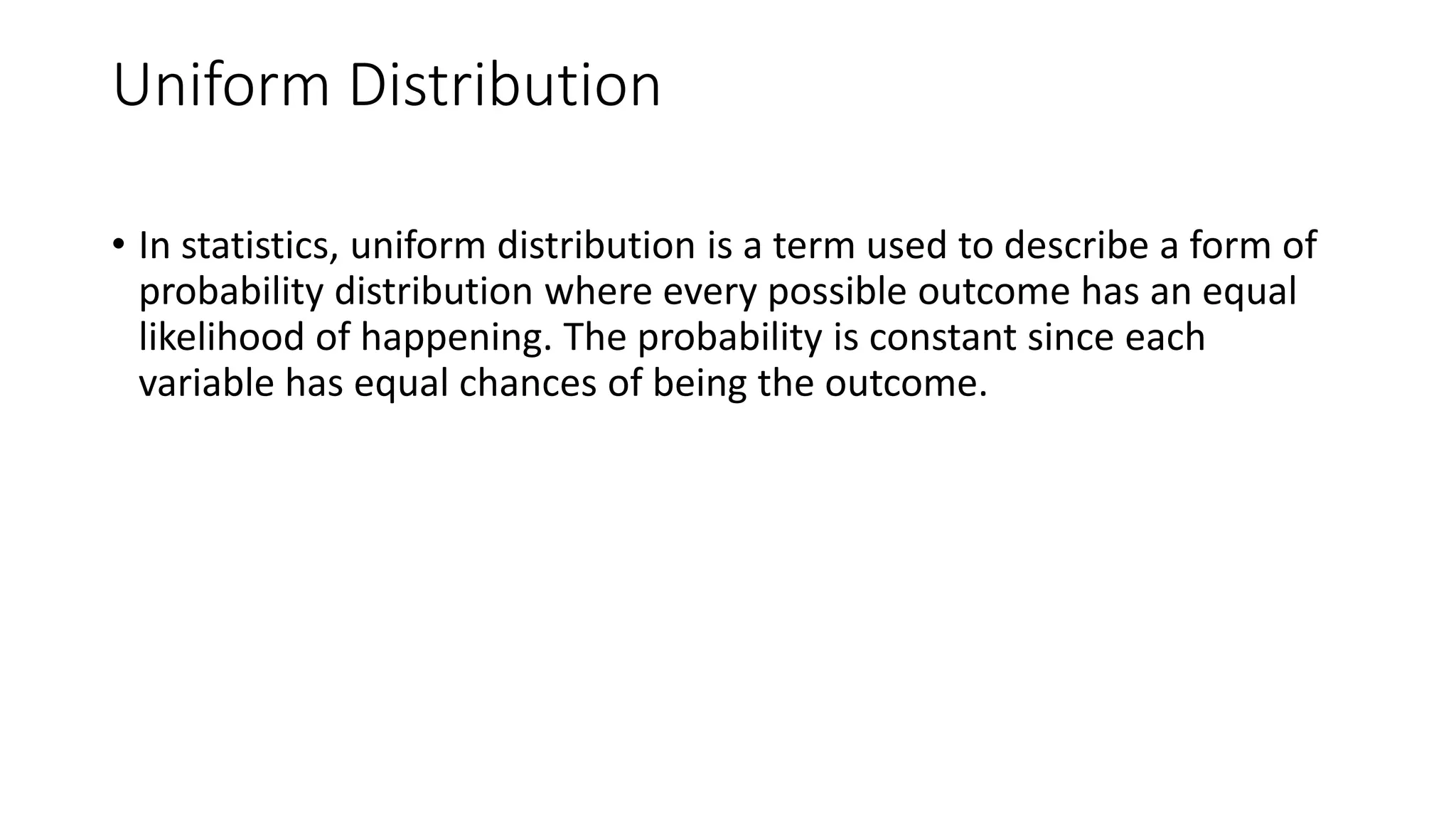 Uniform Distribution
• In statistics, uniform distribution is a term used to describe a form of
probability distribution where every possible outcome has an equal
likelihood of happening. The probability is constant since each
variable has equal chances of being the outcome.
 
