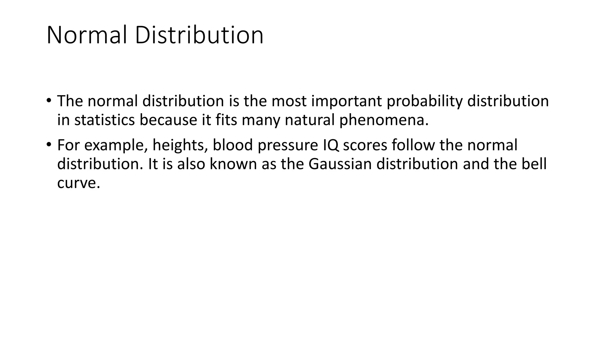 Normal Distribution
• The normal distribution is the most important probability distribution
in statistics because it fits many natural phenomena.
• For example, heights, blood pressure IQ scores follow the normal
distribution. It is also known as the Gaussian distribution and the bell
curve.
 