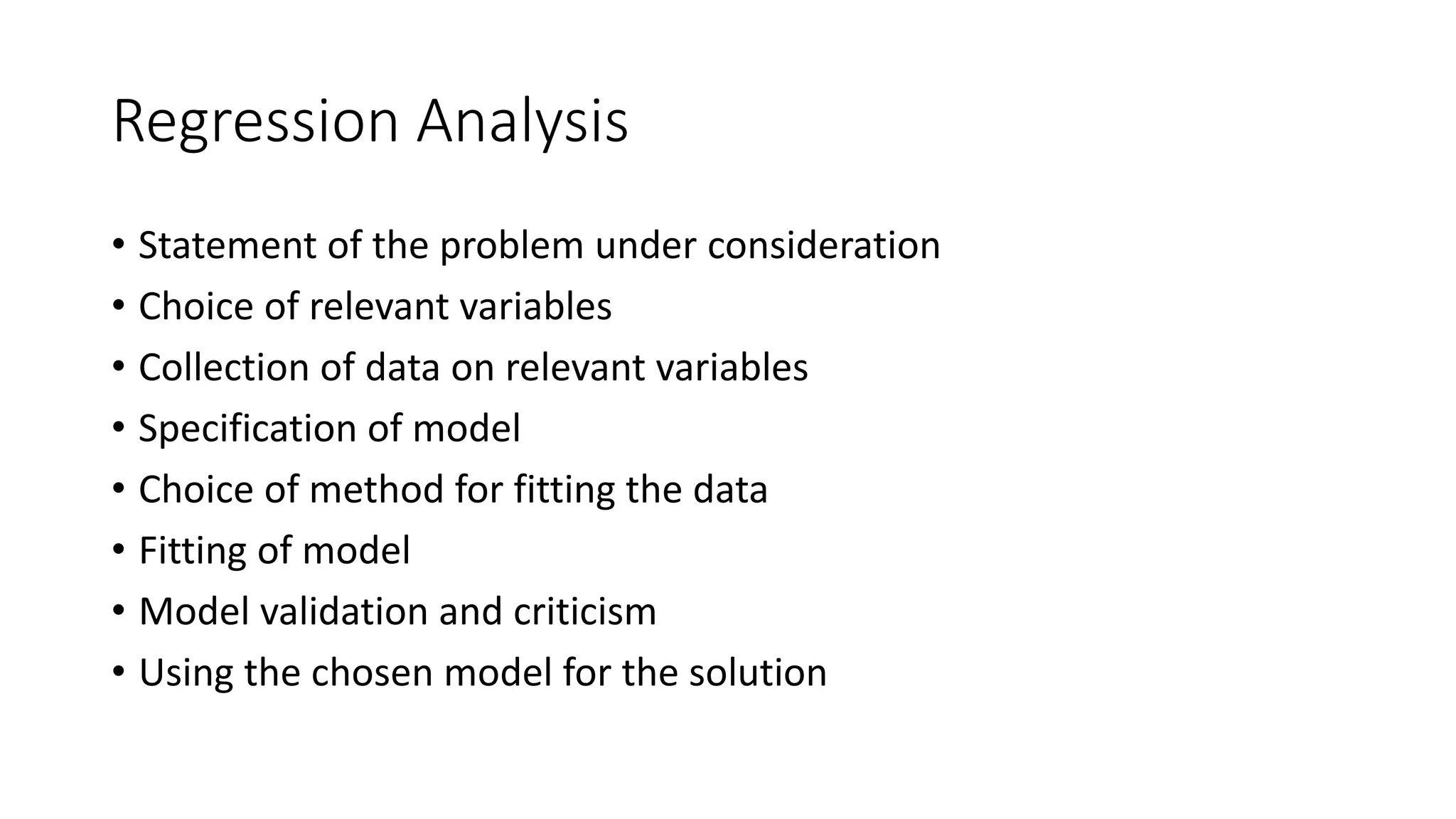 Regression Analysis
• Statement of the problem under consideration
• Choice of relevant variables
• Collection of data on relevant variables
• Specification of model
• Choice of method for fitting the data
• Fitting of model
• Model validation and criticism
• Using the chosen model for the solution
 