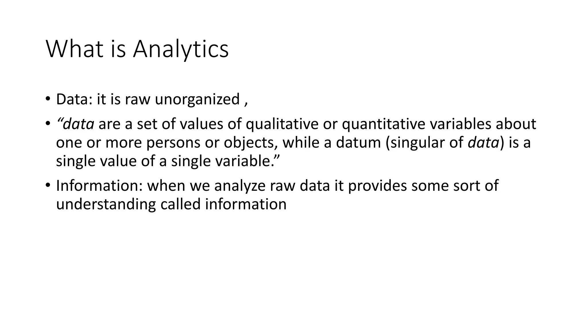 What is Analytics
• Data: it is raw unorganized ,
• “data are a set of values of qualitative or quantitative variables about
one or more persons or objects, while a datum (singular of data) is a
single value of a single variable.”
• Information: when we analyze raw data it provides some sort of
understanding called information
 
