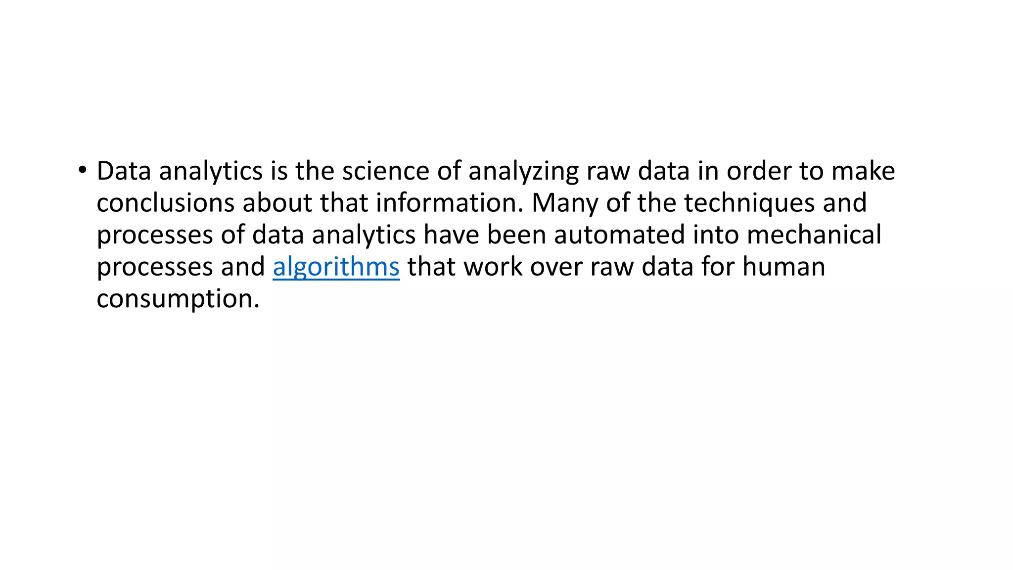 • Data analytics is the science of analyzing raw data in order to make
conclusions about that information. Many of the techniques and
processes of data analytics have been automated into mechanical
processes and algorithms that work over raw data for human
consumption.
 