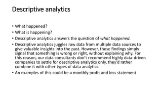 Descriptive analytics
• What happened?
• What is happening?
• Descriptive analytics answers the question of what happened.
• Descriptive analytics juggles raw data from multiple data sources to
give valuable insights into the past. However, these findings simply
signal that something is wrong or right, without explaining why. For
this reason, our data consultants don’t recommend highly data-driven
companies to settle for descriptive analytics only, they’d rather
combine it with other types of data analytics.
• An examples of this could be a monthly profit and loss statement
 