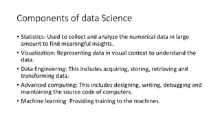 Components of data Science
• Statistics: Used to collect and analyze the numerical data in large
amount to find meaningful insights.
• Visualization: Representing data in visual context to understand the
data.
• Data Engineering: This includes acquiring, storing, retrieving and
transforming data.
• Advanced computing: This includes designing, writing, debugging and
maintaining the source code of computers.
• Machine learning: Providing training to the machines.
 