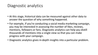 Diagnostic analytics
• At this stage, historical data can be measured against other data to
answer the question of why something happened.
• For example, if you’re conducting a social media marketing campaign,
you may be interested in assessing the number of likes, reviews,
mentions, followers or fans. Diagnostic analytics can help you distill
thousands of mentions into a single view so that you can make
progress with your campaign.
• Diagnostic analytics gives in-depth insights into a particular problem.
 