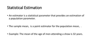Statistical Estimation
• An estimator is a statistical parameter that provides an estimation of
a population parameter.
• The sample mean, is a point estimator for the population mean, .
• Example: The mean of the age of men attending a show is 32 years.
 