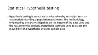Statistical Hypothesis testing
• Hypothesis testing is an act in statistics whereby an analyst tests an
assumption regarding a population parameter. The methodology
employed by the analyst depends on the nature of the data used and
the reason for the analysis. Hypothesis testing is used to assess the
plausibility of a hypothesis by using sample data
 
