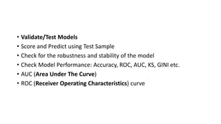 • Validate/Test Models
• Score and Predict using Test Sample
• Check for the robustness and stability of the model
• Check Model Performance: Accuracy, ROC, AUC, KS, GINI etc.
• AUC (Area Under The Curve)
• ROC (Receiver Operating Characteristics) curve
 