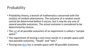 Probability
• Probability theory, a branch of mathematics concerned with the
analysis of random phenomena. The outcome of a random event
cannot be determined before it occurs, but it may be any one of
several possible outcomes. The actual outcome is considered to be
determined by chance.
• The set of all possible outcomes of an experiment is called a “sample
space.”
• The experiment of tossing a coin once results in a sample space with
two possible outcomes, “heads” and “tails.”
• Tossing two dice has a sample space with 36 possible outcomes
 