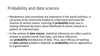 Probability and data science
• Randomness and uncertainty are imperative in the world and thus, it
can prove to be immensely helpful to understand and know the
chances of various events. Learning of probability helps you in
making informed decisions about likelihood of events, based on a
pattern of collected data.
• In the context of data science, statistical inferences are often used to
analyze or predict trends from data, and these inferences
use probability distributions of data. Thus, your efficacy of working
on data science problems depends on probability and its applications
to a good extent.
 