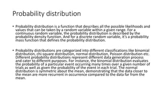 Probability distribution
• Probability distribution is a function that describes all the possible likelihoods and
values that can be taken by a random variable within a given range. For a
continuous random variable, the probability distribution is described by the
probability density function. And for a discrete random variable, it’s a probability
mass function that defines the probability distribution.
• Probability distributions are categorized into different classifications like binomial
distribution, chi-square distribution, normal distribution, Poisson distribution etc.
Different probability distributions represent different data generation process
and cater to different purposes. For instance, the binomial distribution evaluates
the probability of a particular event occurring many times over a given number of
trials as well as given the probability of the event in each trial. The normal
distribution is symmetric about the mean, demonstrating that the data closer to
the mean are more recurrent in occurrence compared to the data far from the
mean.
 