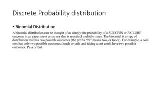 Discrete Probability distribution
• Binomial Distribution
A binomial distribution can be thought of as simply the probability of a SUCCESS or FAILURE
outcome in an experiment or survey that is repeated multiple times. The binomial is a type of
distribution that has two possible outcomes (the prefix “bi” means two, or twice). For example, a coin
toss has only two possible outcomes: heads or tails and taking a test could have two possible
outcomes: Pass or fail.
 