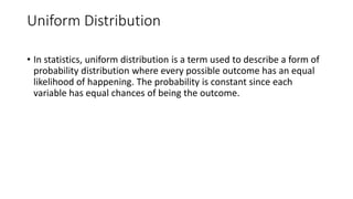Uniform Distribution
• In statistics, uniform distribution is a term used to describe a form of
probability distribution where every possible outcome has an equal
likelihood of happening. The probability is constant since each
variable has equal chances of being the outcome.
 