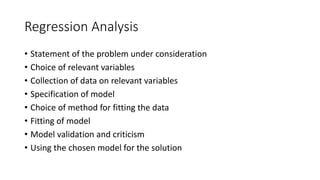 Regression Analysis
• Statement of the problem under consideration
• Choice of relevant variables
• Collection of data on relevant variables
• Specification of model
• Choice of method for fitting the data
• Fitting of model
• Model validation and criticism
• Using the chosen model for the solution
 