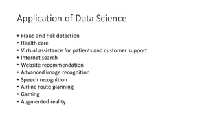 Application of Data Science
• Fraud and risk detection
• Health care
• Virtual assistance for patients and customer support
• Internet search
• Website recommendation
• Advanced image recognition
• Speech recognition
• Airline route planning
• Gaming
• Augmented reality
 