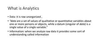 What is Analytics
• Data: it is raw unorganized ,
• “data are a set of values of qualitative or quantitative variables about
one or more persons or objects, while a datum (singular of data) is a
single value of a single variable.”
• Information: when we analyze raw data it provides some sort of
understanding called information
 