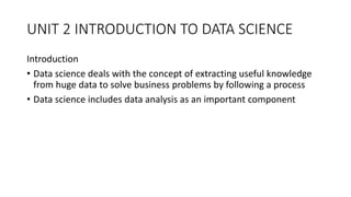 UNIT 2 INTRODUCTION TO DATA SCIENCE
Introduction
• Data science deals with the concept of extracting useful knowledge
from huge data to solve business problems by following a process
• Data science includes data analysis as an important component
 