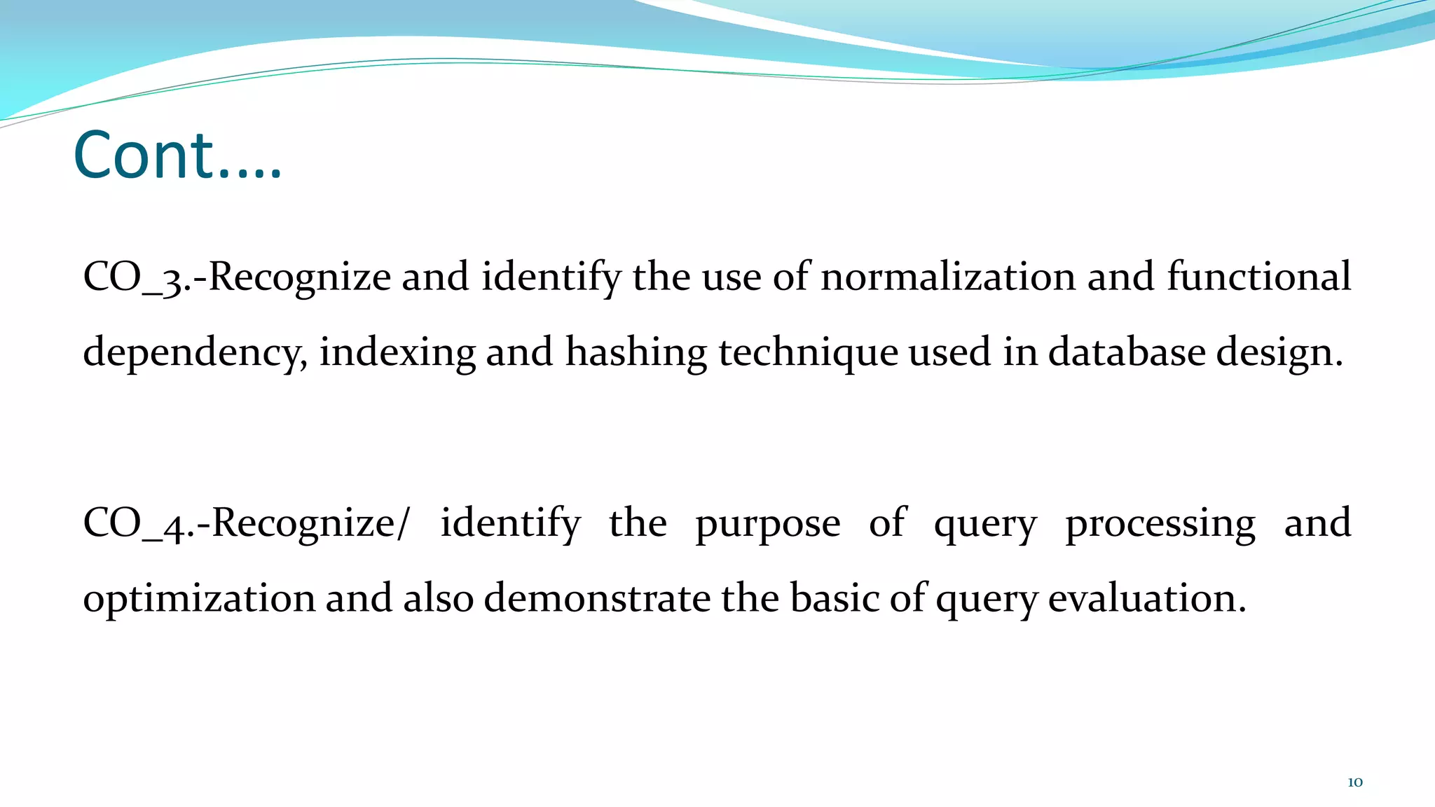 Cont.…
CO_3.-Recognize and identify the use of normalization and functional
dependency, indexing and hashing technique used in database design.
CO_4.-Recognize/ identify the purpose of query processing and
optimization and also demonstrate the basic of query evaluation.
10
 