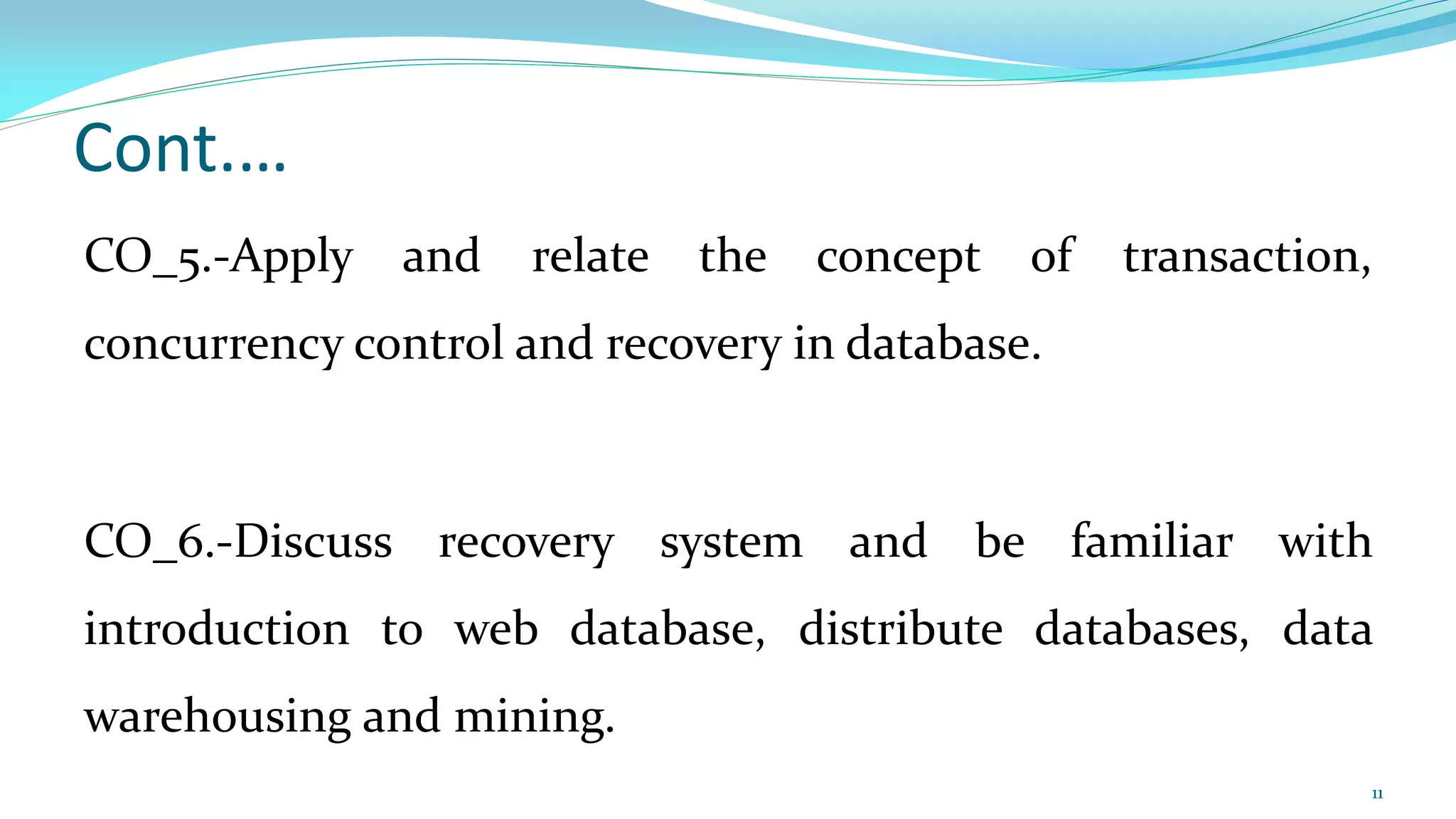 Cont.…
CO_5.-Apply and relate the concept of transaction,
concurrency control and recovery in database.
CO_6.-Discuss recovery system and be familiar with
introduction to web database, distribute databases, data
warehousing and mining.
11
 