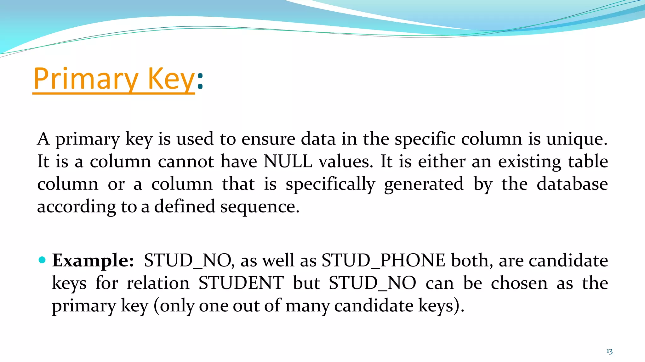 Primary Key:
A primary key is used to ensure data in the specific column is unique.
It is a column cannot have NULL values. It is either an existing table
column or a column that is specifically generated by the database
according to a defined sequence.
 Example: STUD_NO, as well as STUD_PHONE both, are candidate
keys for relation STUDENT but STUD_NO can be chosen as the
primary key (only one out of many candidate keys).
13
 