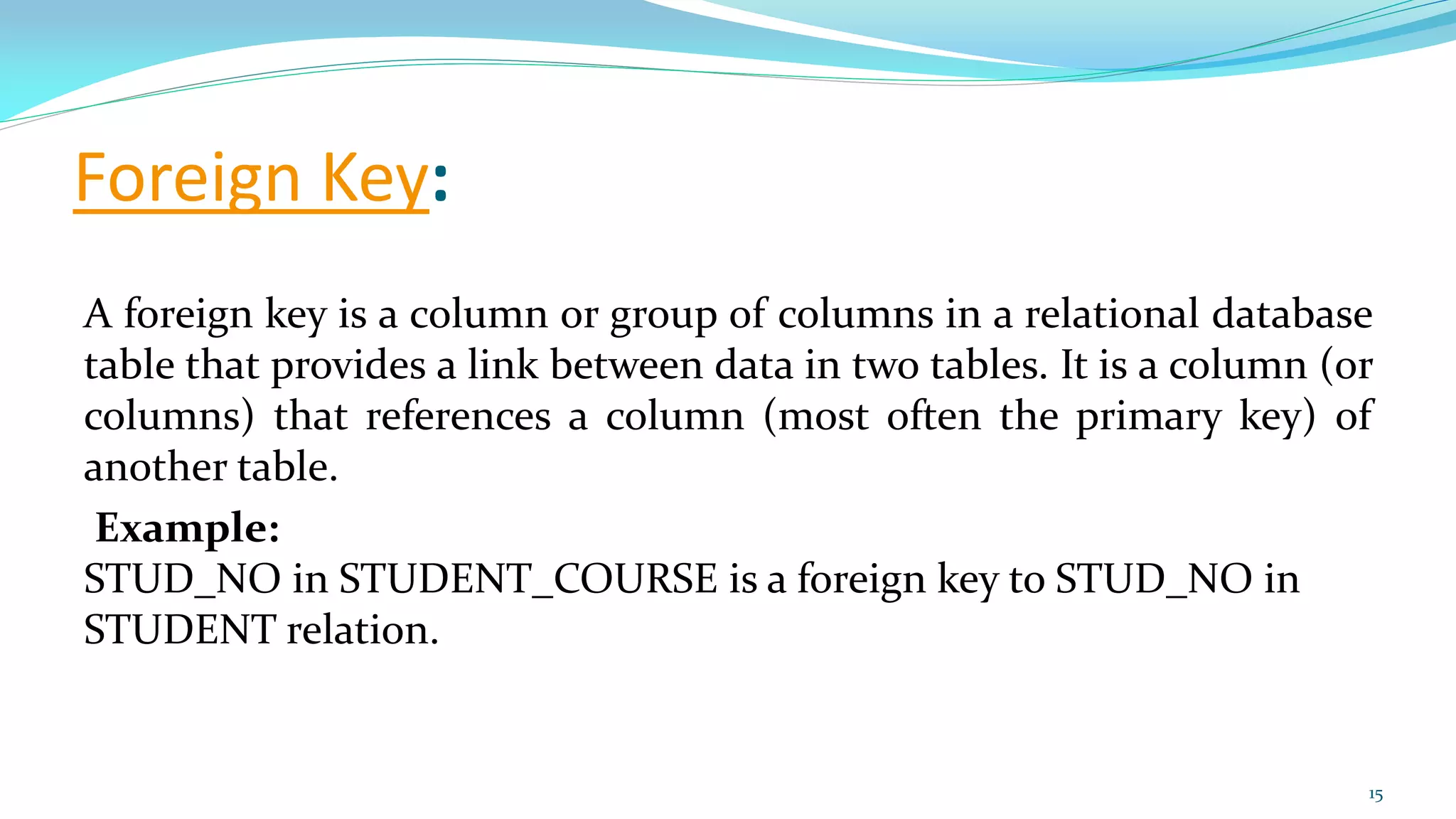 Foreign Key:
A foreign key is a column or group of columns in a relational database
table that provides a link between data in two tables. It is a column (or
columns) that references a column (most often the primary key) of
another table.
Example:
STUD_NO in STUDENT_COURSE is a foreign key to STUD_NO in
STUDENT relation.
15
 