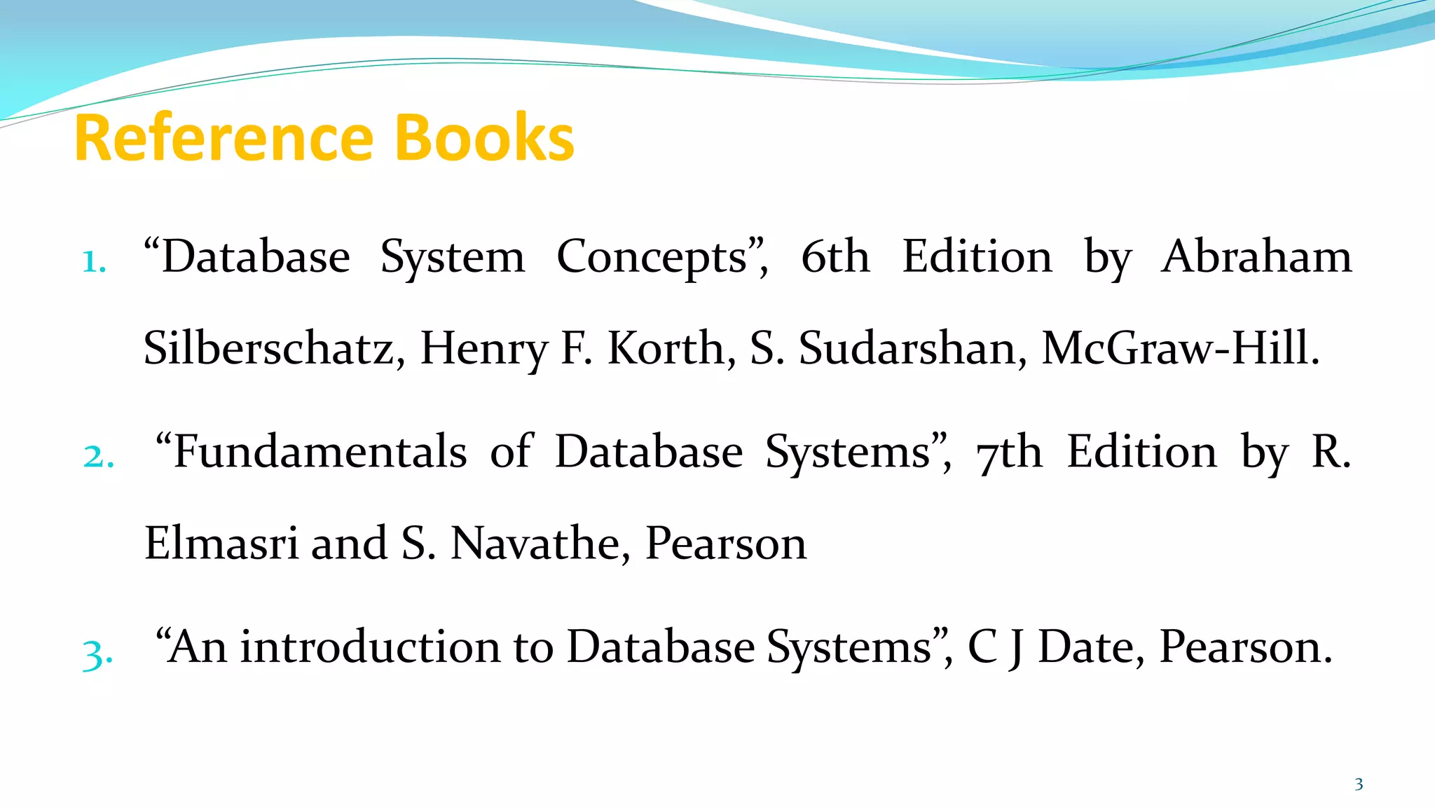 Reference Books
1. “Database System Concepts”, 6th Edition by Abraham
Silberschatz, Henry F. Korth, S. Sudarshan, McGraw-Hill.
2. “Fundamentals of Database Systems”, 7th Edition by R.
Elmasri and S. Navathe, Pearson
3. “An introduction to Database Systems”, C J Date, Pearson.
3
 