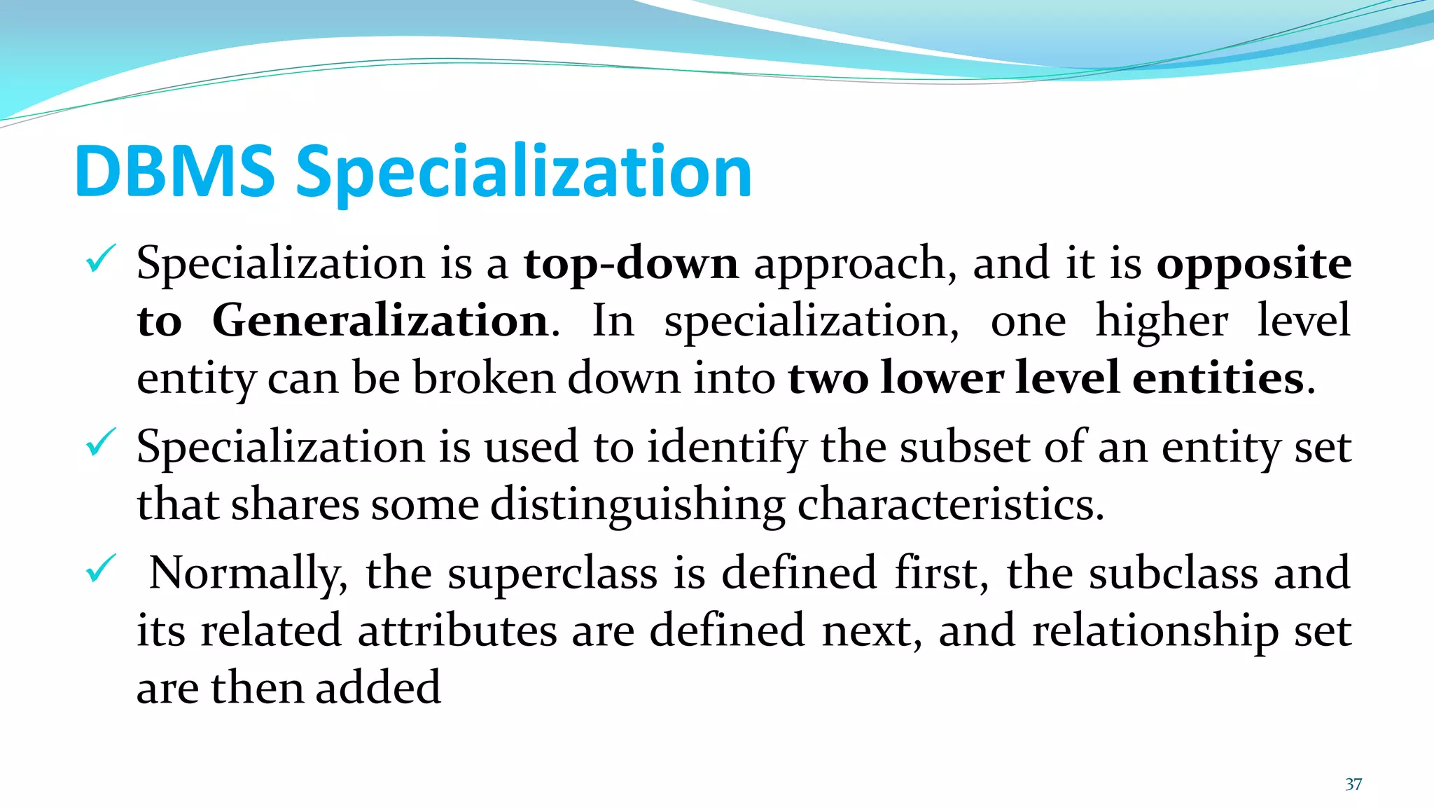 DBMS Specialization
 Specialization is a top-down approach, and it is opposite
to Generalization. In specialization, one higher level
entity can be broken down into two lower level entities.
 Specialization is used to identify the subset of an entity set
that shares some distinguishing characteristics.
 Normally, the superclass is defined first, the subclass and
its related attributes are defined next, and relationship set
are then added
37
 