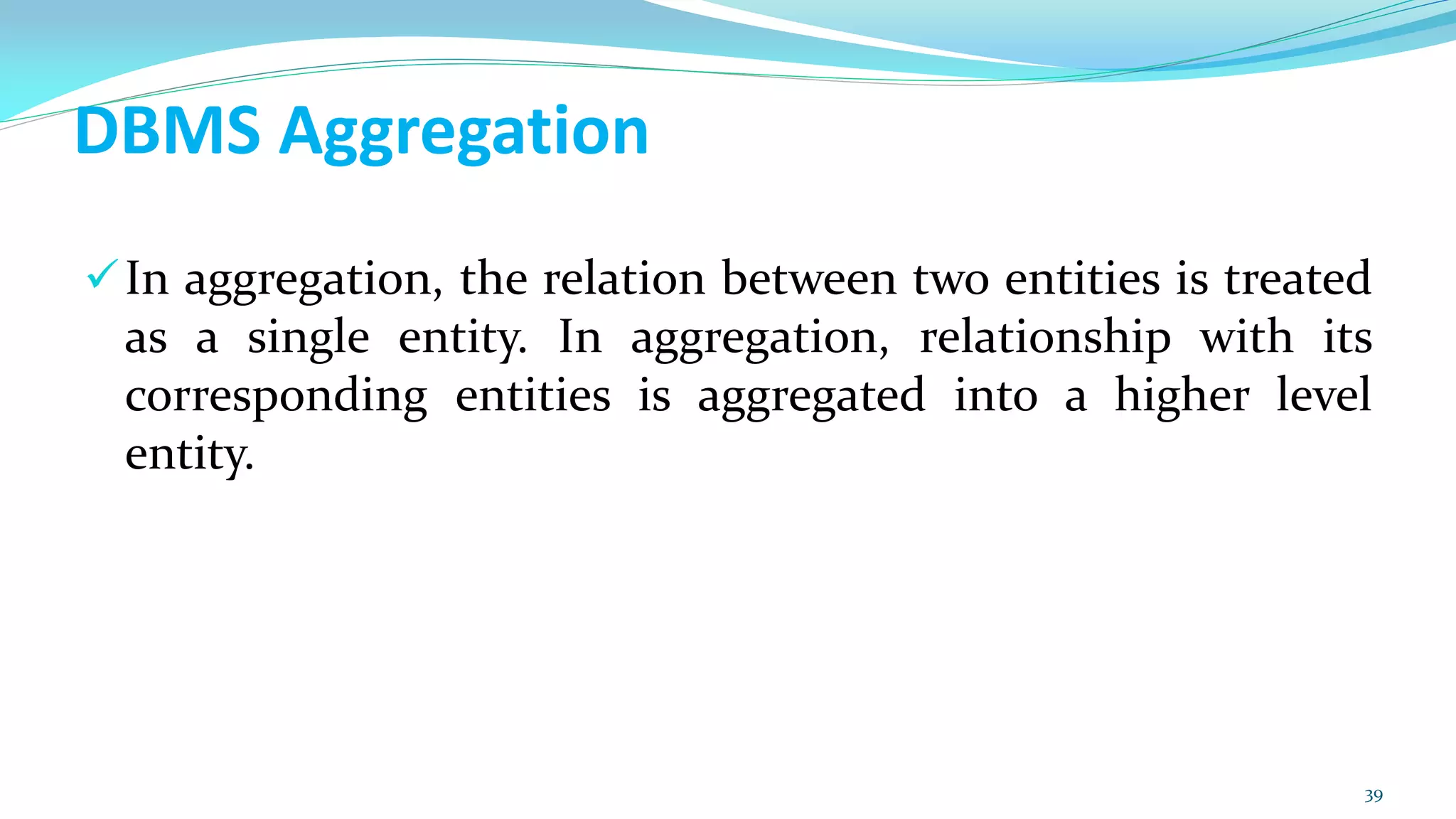 DBMS Aggregation
In aggregation, the relation between two entities is treated
as a single entity. In aggregation, relationship with its
corresponding entities is aggregated into a higher level
entity.
39
 