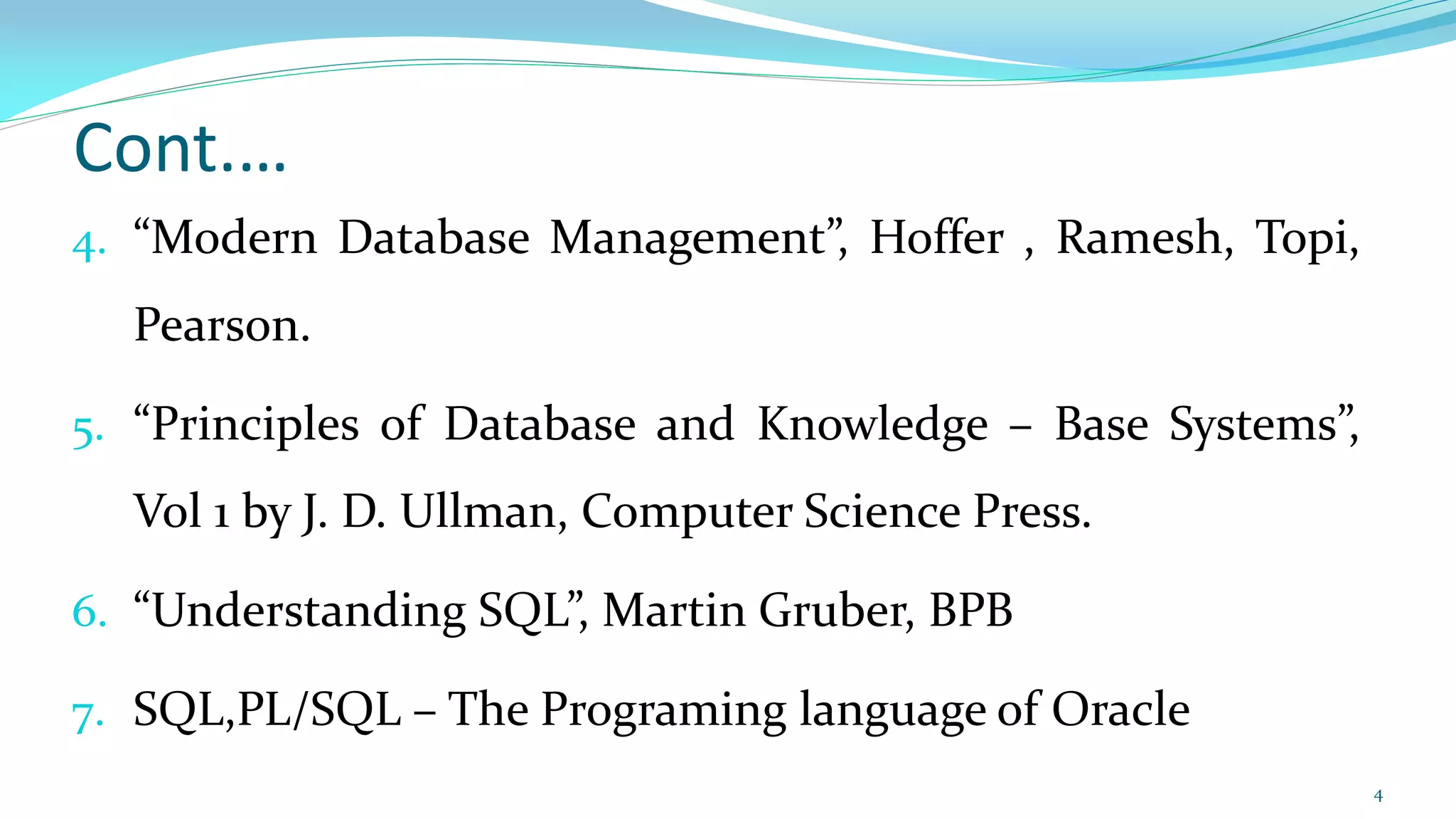 Cont.…
4. “Modern Database Management”, Hoffer , Ramesh, Topi,
Pearson.
5. “Principles of Database and Knowledge – Base Systems”,
Vol 1 by J. D. Ullman, Computer Science Press.
6. “Understanding SQL”, Martin Gruber, BPB
7. SQL,PL/SQL – The Programing language of Oracle
4
 