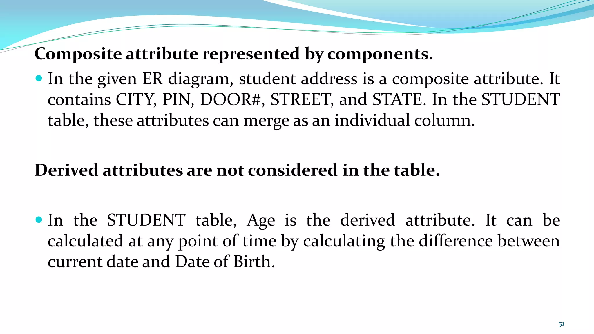 Composite attribute represented by components.
 In the given ER diagram, student address is a composite attribute. It
contains CITY, PIN, DOOR#, STREET, and STATE. In the STUDENT
table, these attributes can merge as an individual column.
Derived attributes are not considered in the table.
 In the STUDENT table, Age is the derived attribute. It can be
calculated at any point of time by calculating the difference between
current date and Date of Birth.
51
 