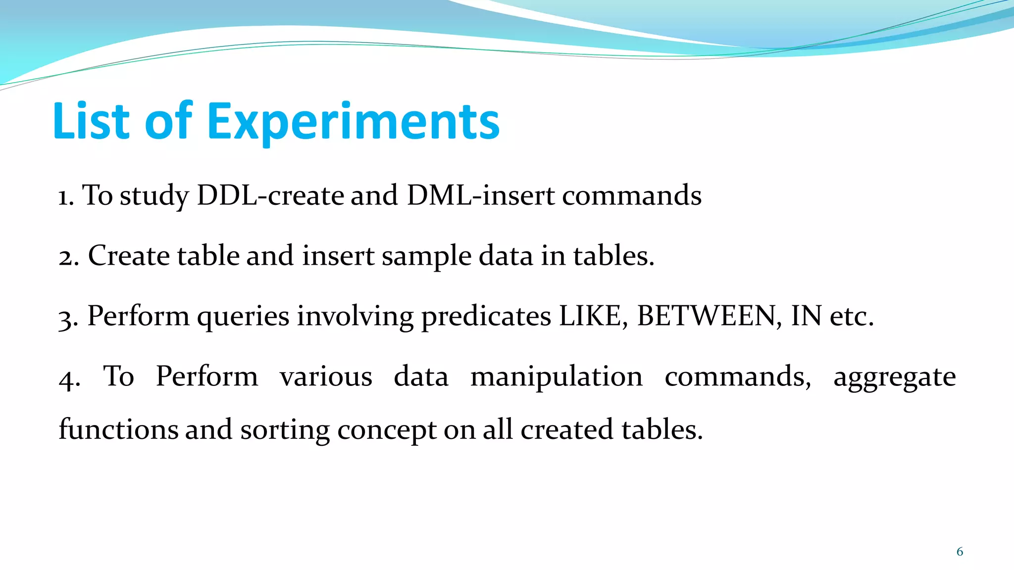 List of Experiments
1. To study DDL-create and DML-insert commands
2. Create table and insert sample data in tables.
3. Perform queries involving predicates LIKE, BETWEEN, IN etc.
4. To Perform various data manipulation commands, aggregate
functions and sorting concept on all created tables.
6
 