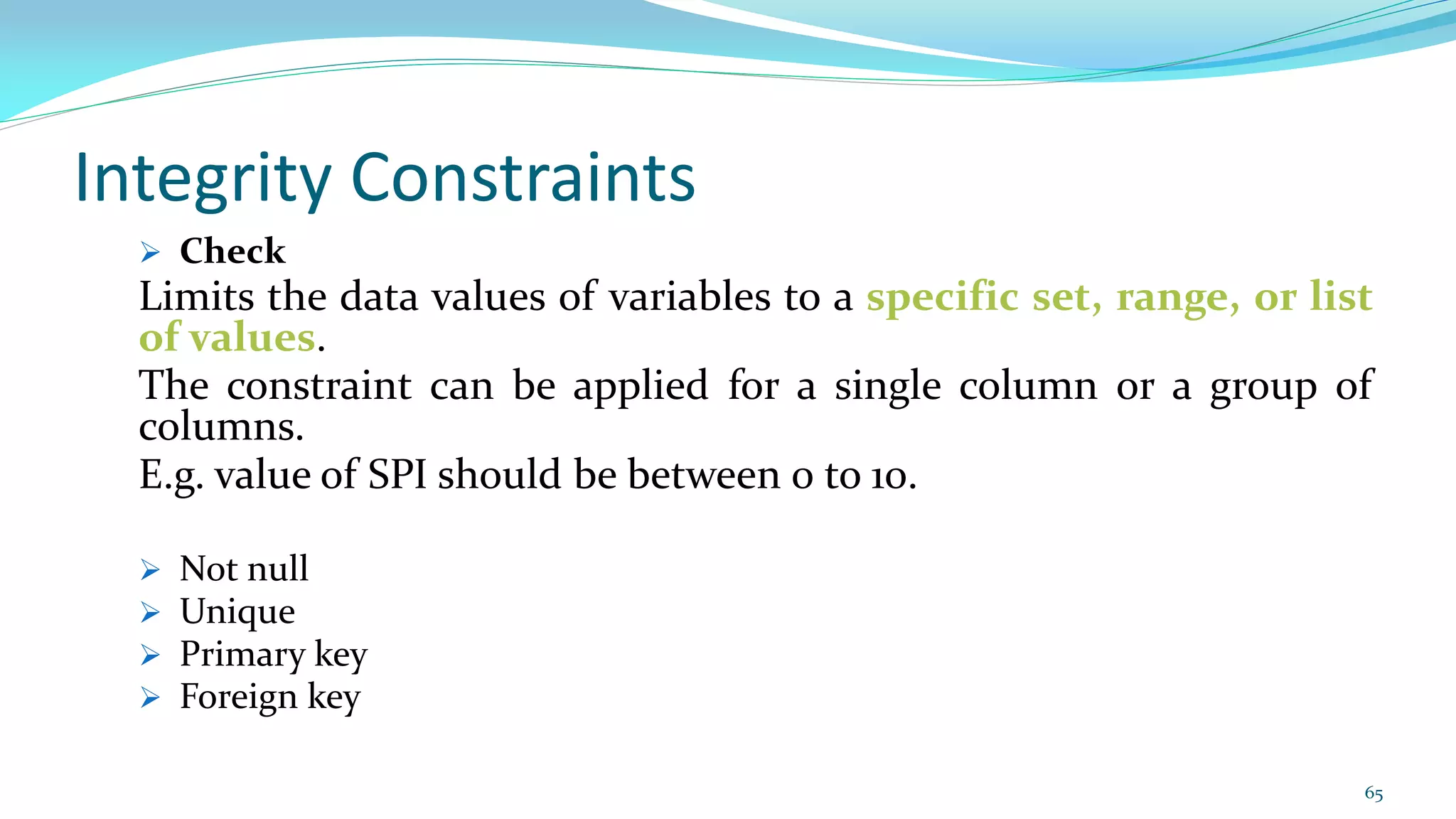 Integrity Constraints
 Check
Limits the data values of variables to a specific set, range, or list
of values.
The constraint can be applied for a single column or a group of
columns.
E.g. value of SPI should be between 0 to 10.
 Not null
 Unique
 Primary key
 Foreign key
65
 