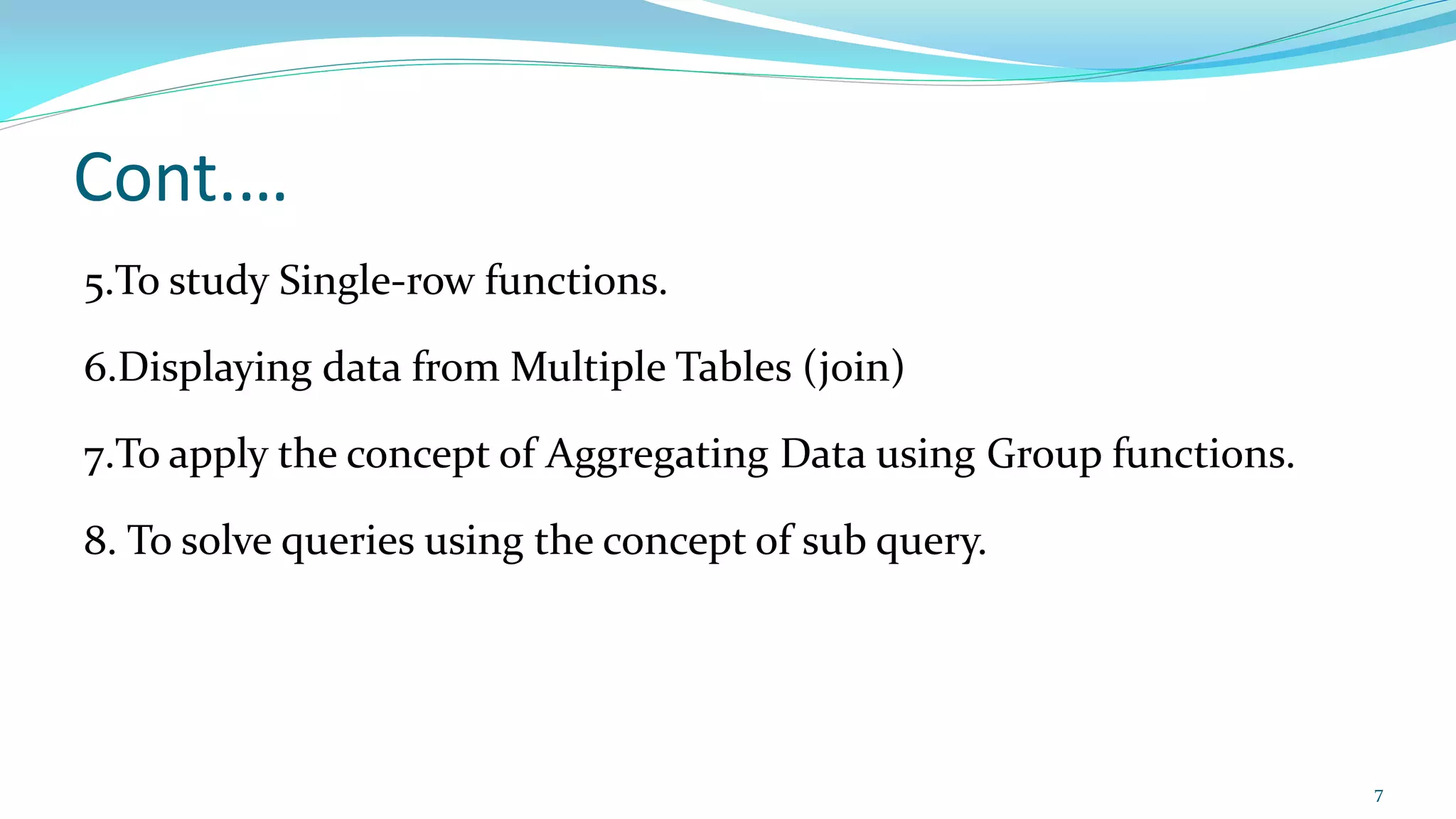 Cont.…
5.To study Single-row functions.
6.Displaying data from Multiple Tables (join)
7.To apply the concept of Aggregating Data using Group functions.
8. To solve queries using the concept of sub query.
7
 