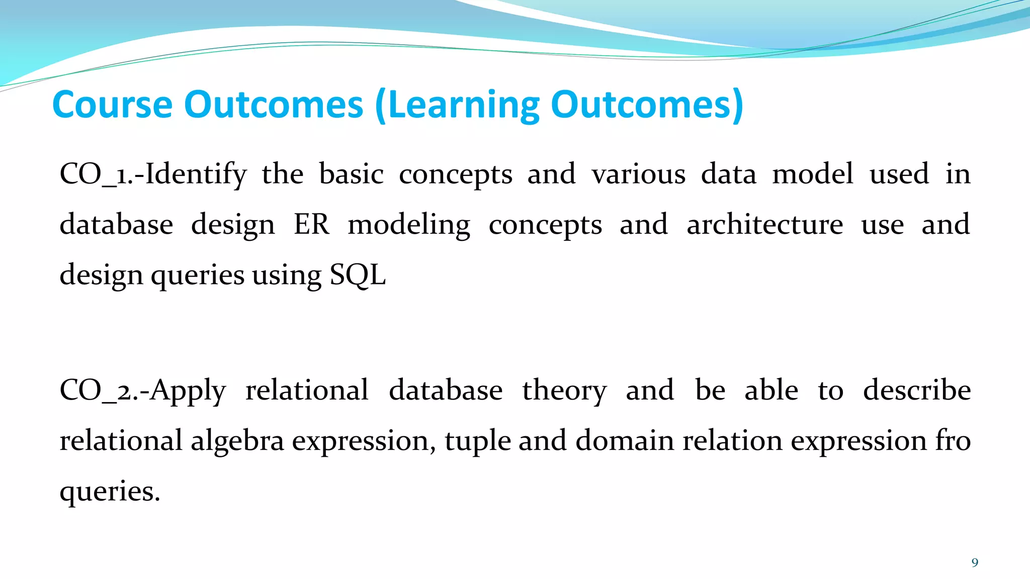 Course Outcomes (Learning Outcomes)
CO_1.-Identify the basic concepts and various data model used in
database design ER modeling concepts and architecture use and
design queries using SQL
CO_2.-Apply relational database theory and be able to describe
relational algebra expression, tuple and domain relation expression fro
queries.
9
 
