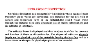 ULTRASONIC INSPECTION
Ultrasonic inspection is a nondestructive method in which beams of high
frequency sound waves are introduced into materials for the detection of
surface and subsurface flaws in the material.The sound waves travel
through the material with some attendant loss of energy (attenuation) and
are reflected at interfaces.
The reflected beam is displayed and then analyzed to define the presence
and location of flaws or discontinuities. The degree of reflection depends
largely on the physical state of the materials forming the interface and to a
lesser extent on the specific physical properties of the material.
 