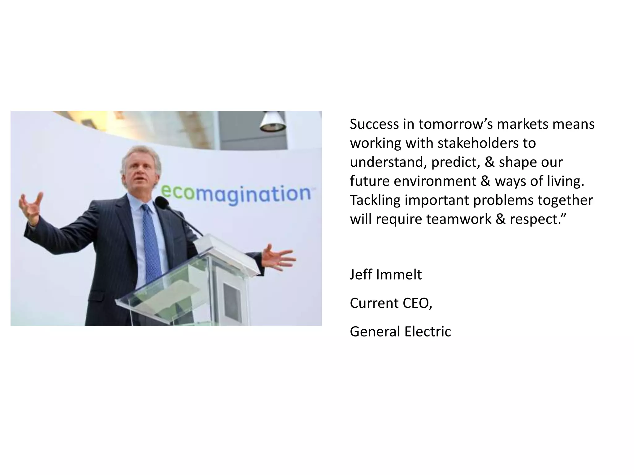 Success in tomorrow’s markets means
working with stakeholders to
understand, predict, & shape our
future environment & ways of living.
Tackling important problems together
will require teamwork & respect.”
Jeff Immelt
Current CEO,
General Electric
 