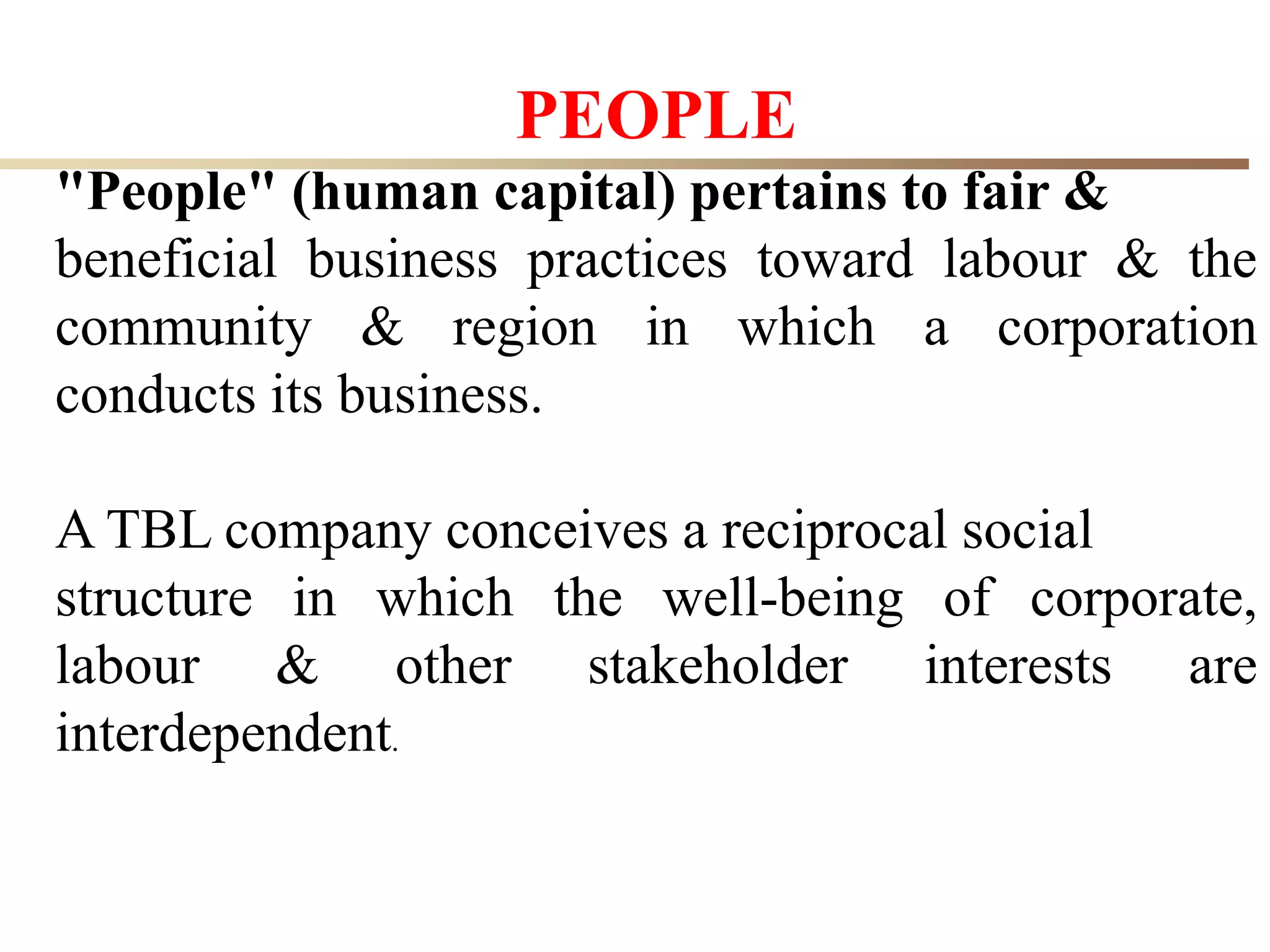 26
PEOPLE
"People" (human capital) pertains to fair &
beneficial business practices toward labour & the
community & region in which a corporation
conducts its business.
A TBL company conceives a reciprocal social
structure in which the well-being of corporate,
labour & other stakeholder interests are
interdependent.
 