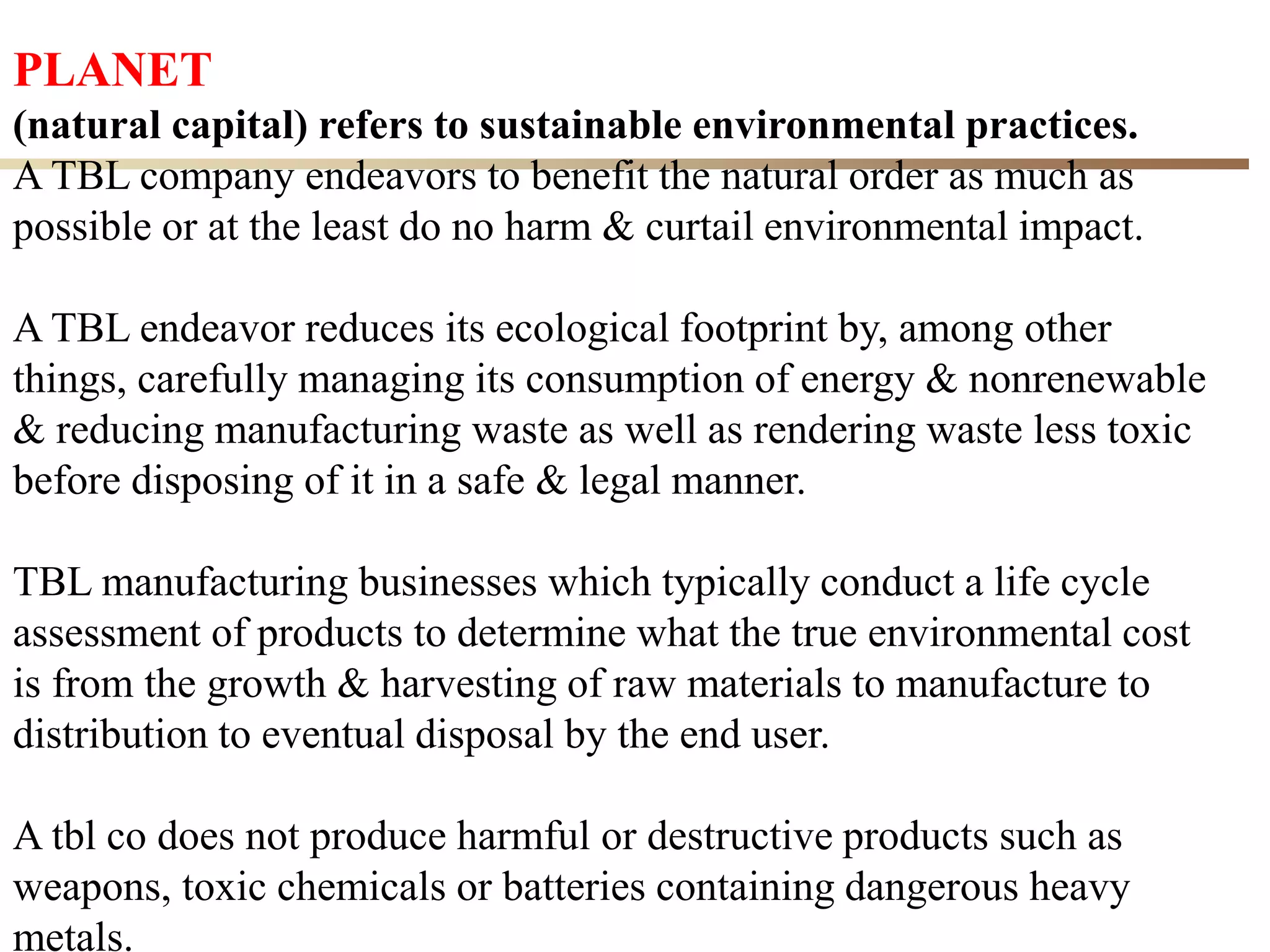 27
PLANET
(natural capital) refers to sustainable environmental practices.
A TBL company endeavors to benefit the natural order as much as
possible or at the least do no harm & curtail environmental impact.
A TBL endeavor reduces its ecological footprint by, among other
things, carefully managing its consumption of energy & nonrenewable
& reducing manufacturing waste as well as rendering waste less toxic
before disposing of it in a safe & legal manner.
TBL manufacturing businesses which typically conduct a life cycle
assessment of products to determine what the true environmental cost
is from the growth & harvesting of raw materials to manufacture to
distribution to eventual disposal by the end user.
A tbl co does not produce harmful or destructive products such as
weapons, toxic chemicals or batteries containing dangerous heavy
metals.
 