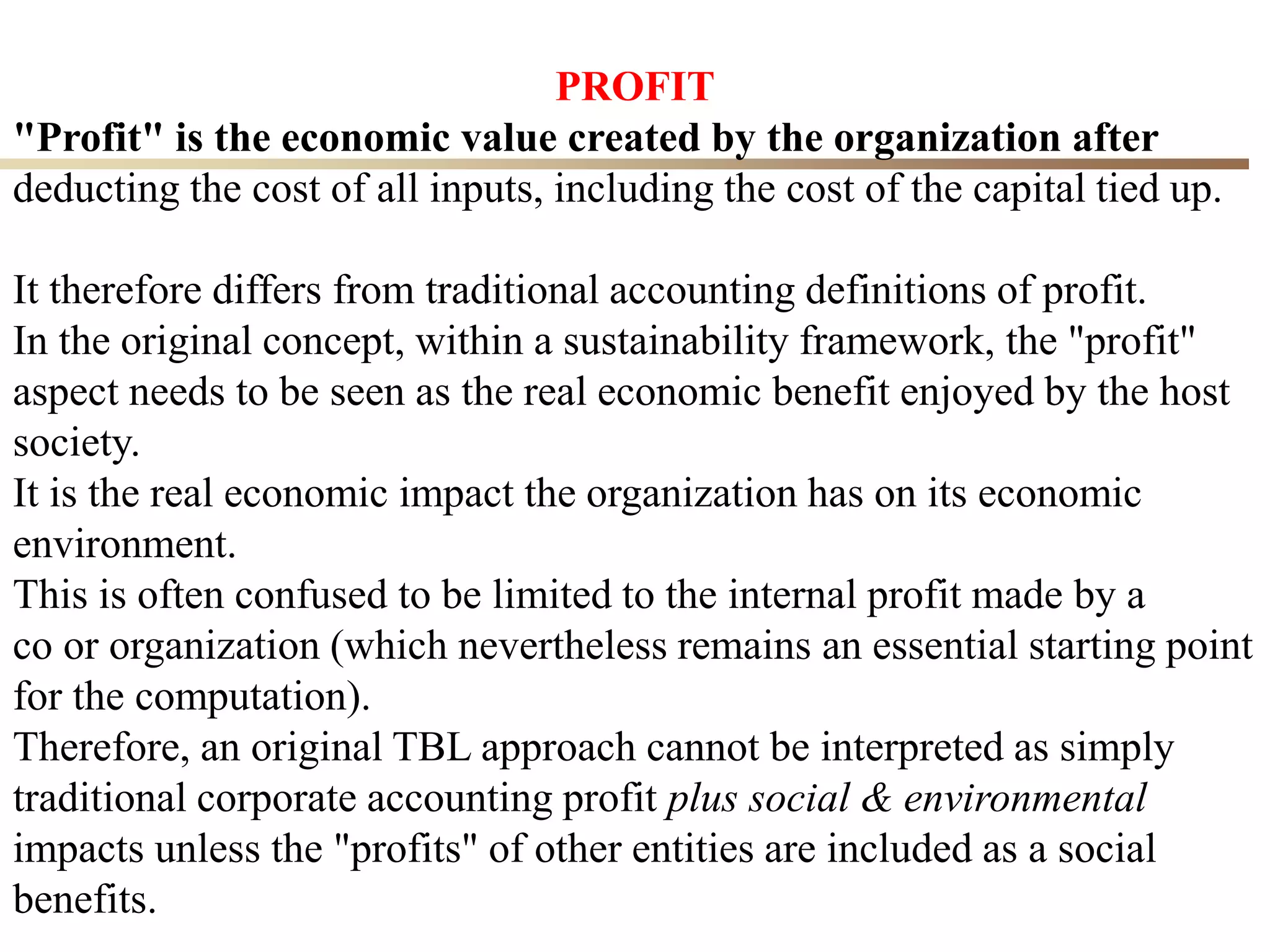 28
PROFIT
"Profit" is the economic value created by the organization after
deducting the cost of all inputs, including the cost of the capital tied up.
It therefore differs from traditional accounting definitions of profit.
In the original concept, within a sustainability framework, the "profit"
aspect needs to be seen as the real economic benefit enjoyed by the host
society.
It is the real economic impact the organization has on its economic
environment.
This is often confused to be limited to the internal profit made by a
co or organization (which nevertheless remains an essential starting point
for the computation).
Therefore, an original TBL approach cannot be interpreted as simply
traditional corporate accounting profit plus social & environmental
impacts unless the "profits" of other entities are included as a social
benefits.
 