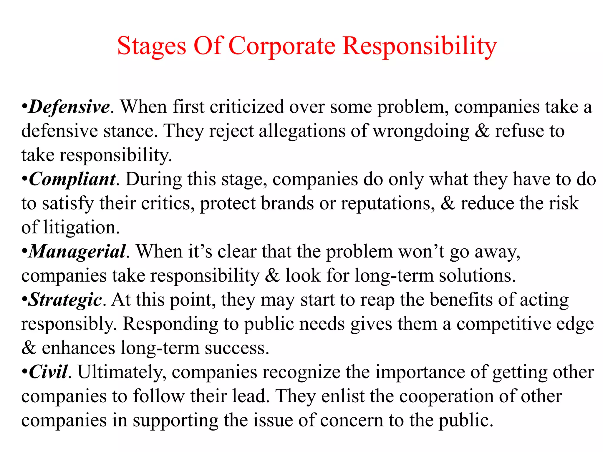 •Defensive. When first criticized over some problem, companies take a
defensive stance. They reject allegations of wrongdoing & refuse to
take responsibility.
•Compliant. During this stage, companies do only what they have to do
to satisfy their critics, protect brands or reputations, & reduce the risk
of litigation.
•Managerial. When it’s clear that the problem won’t go away,
companies take responsibility & look for long-term solutions.
•Strategic. At this point, they may start to reap the benefits of acting
responsibly. Responding to public needs gives them a competitive edge
& enhances long-term success.
•Civil. Ultimately, companies recognize the importance of getting other
companies to follow their lead. They enlist the cooperation of other
companies in supporting the issue of concern to the public.
Stages Of Corporate Responsibility
 