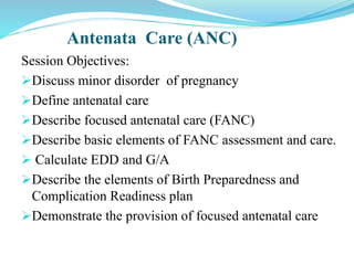 Antenata Care (ANC)
Session Objectives:
Discuss minor disorder of pregnancy
Define antenatal care
Describe focused antenatal care (FANC)
Describe basic elements of FANC assessment and care.
 Calculate EDD and G/A
Describe the elements of Birth Preparedness and
Complication Readiness plan
Demonstrate the provision of focused antenatal care
 