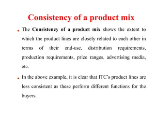 Consistency of a product mix
The Consistency of a product mix shows the extent to
which the product lines are closely related to each other in
terms of their end-use, distribution requirements,
production requirements, price ranges, advertising media,
etc.
In the above example, it is clear that ITC’s product lines are
less consistent as these perform different functions for the
buyers.
 