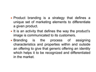 Product branding is a strategy that defines a
unique set of marketing elements to differentiate
a given product.
It is an activity that defines the way the product’s
image is communicated to its customers.
Branding is the process of assigning
characteristics and properties within and outside
an offering to give that generic offering an identity
which helps it to be recognized and differentiated
in the market.
 