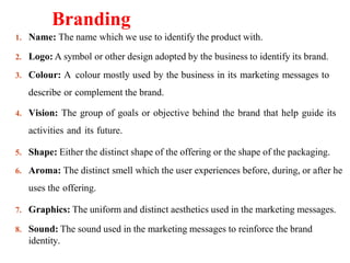 Branding
1. Name: The name which we use to identify the product with.
2. Logo: A symbol or other design adopted by the business to identify its brand.
3. Colour: A colour mostly used by the business in its marketing messages to
describe or complement the brand.
4. Vision: The group of goals or objective behind the brand that help guide its
activities and its future.
5. Shape: Either the distinct shape of the offering or the shape of the packaging.
6. Aroma: The distinct smell which the user experiences before, during, or after he
uses the offering.
7. Graphics: The uniform and distinct aesthetics used in the marketing messages.
8. Sound: The sound used in the marketing messages to reinforce the brand
identity.
 